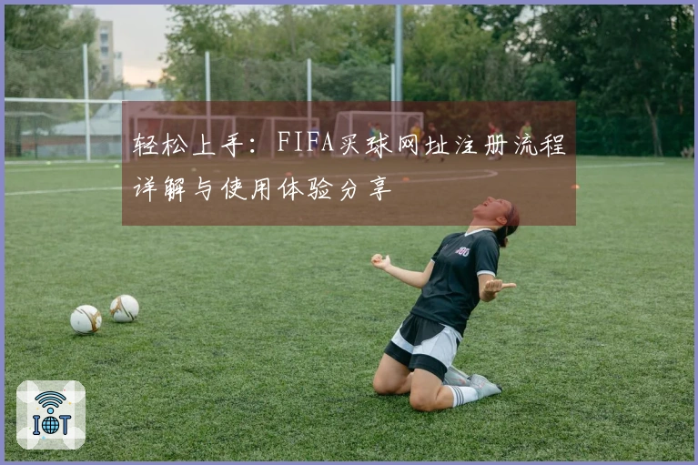 轻松上手:FIFA买球网址注册流程详解与使用体验分享